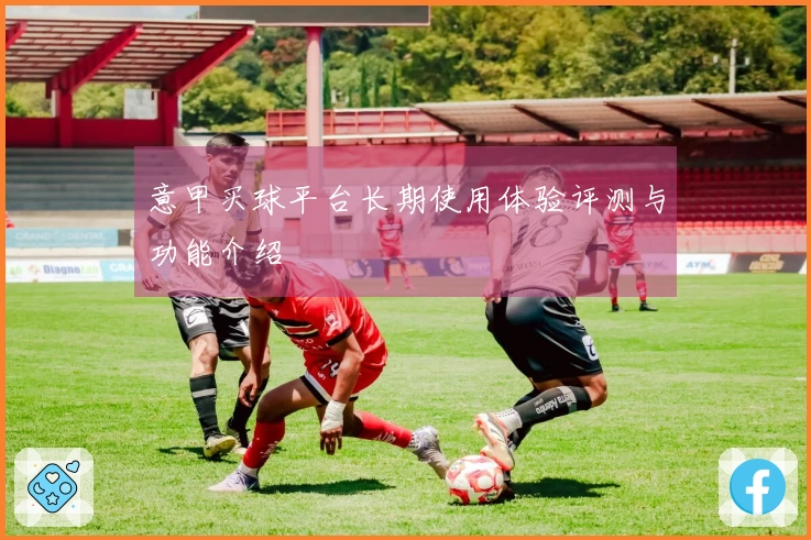 意甲买球平台长期使用体验评测与功能介绍